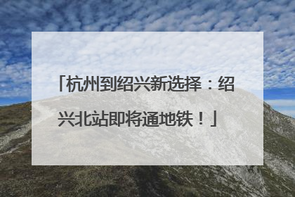 杭州到绍兴新选择：绍兴北站即将通地铁！